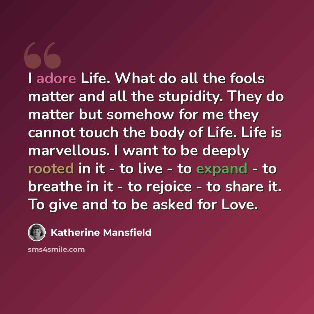 “I adore Life. What do all the fools matter and all the stupidity. They do matter but somehow for me they cannot touch the body of Life. Life is marvellous. I want to be deeply rooted in it - to live - to expand - to breathe in it - to rejoice - to share it. To give and to be asked for Love.” quote by Katherine Mansfield
