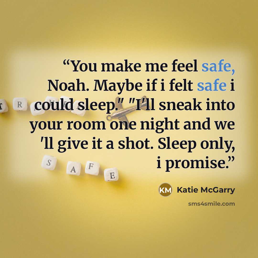 “You make me feel safe, Noah. Maybe if i felt safe i could sleep." "I'll sneak into your room one night and we 'll give it a shot. Sleep only, i promise.” quote by Katie McGarry