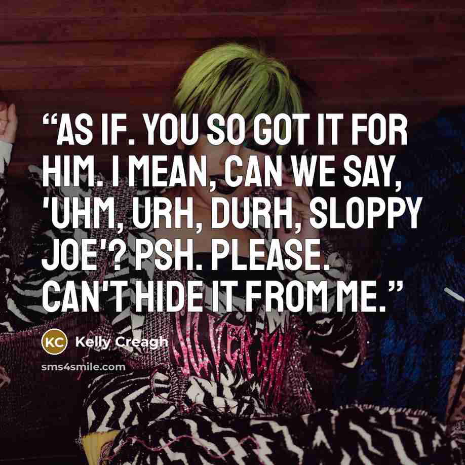“As if. You so got it for him. I mean, can we say, 'Uhm, urh, durh, Sloppy Joe'? Psh. Please. Can't hide it from me.” quote by Kelly Creagh