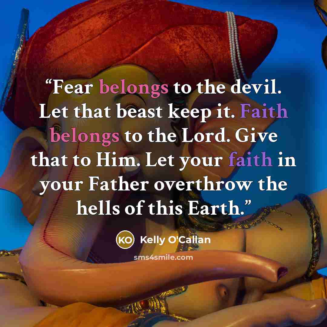 “Fear belongs to the devil. Let that beast keep it. Faith belongs to the Lord. Give that to Him. Let your faith in your Father overthrow the hells of this Earth.” quote by Kelly O'Callan