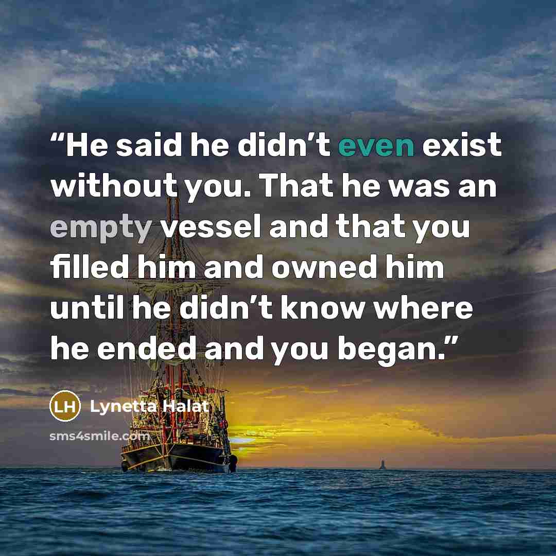 “He said he didn’t even exist without you. That he was an empty vessel and that you filled him and owned him until he didn’t know where he ended and you began.” quote by Lynetta Halat