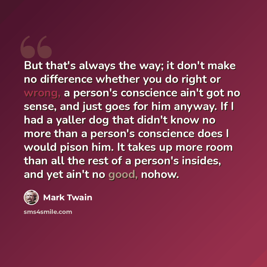 “But that's always the way; it don't make no difference whether you do right or wrong, a person's conscience ain't got no sense, and just goes for him anyway. If I had a yaller dog that didn't know no more than a person's conscience does I would pison him. It takes up more room than all the rest of…” quote by Mark Twain