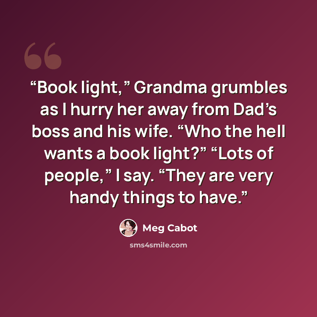 “Book light,” Grandma grumbles as I hurry her away from Dad’s boss and his wife. “Who the hell wants a book light?” “Lots of people,” I say. “They are very handy things to have.” quote by Meg Cabot