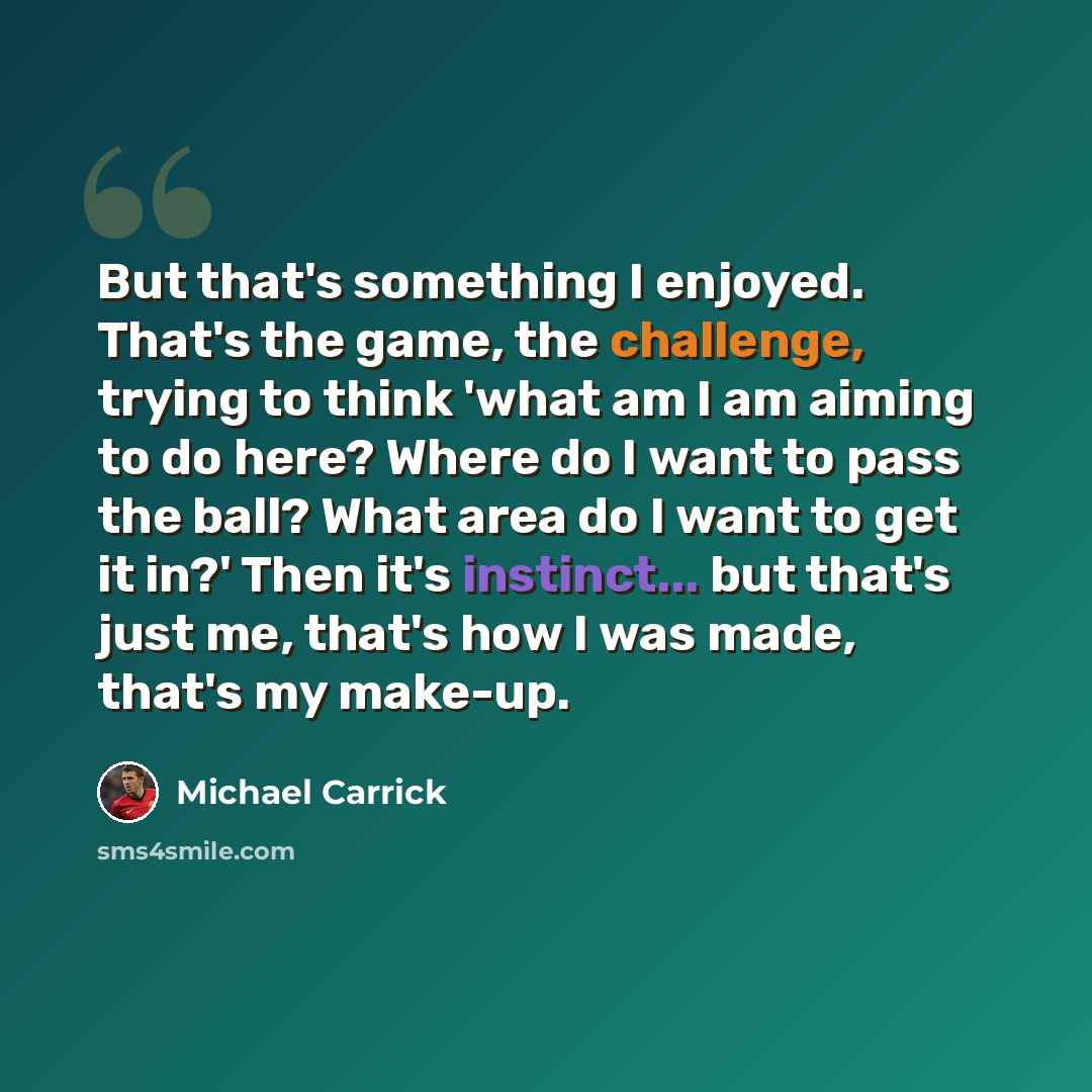 “But that's something I enjoyed. That's the game, the challenge, trying to think 'what am I am aiming to do here? Where do I want to pass the ball? What area do I want to get it in?' Then it's instinct... but that's just me, that's how I was made, that's my make-up.” quote by Michael Carrick