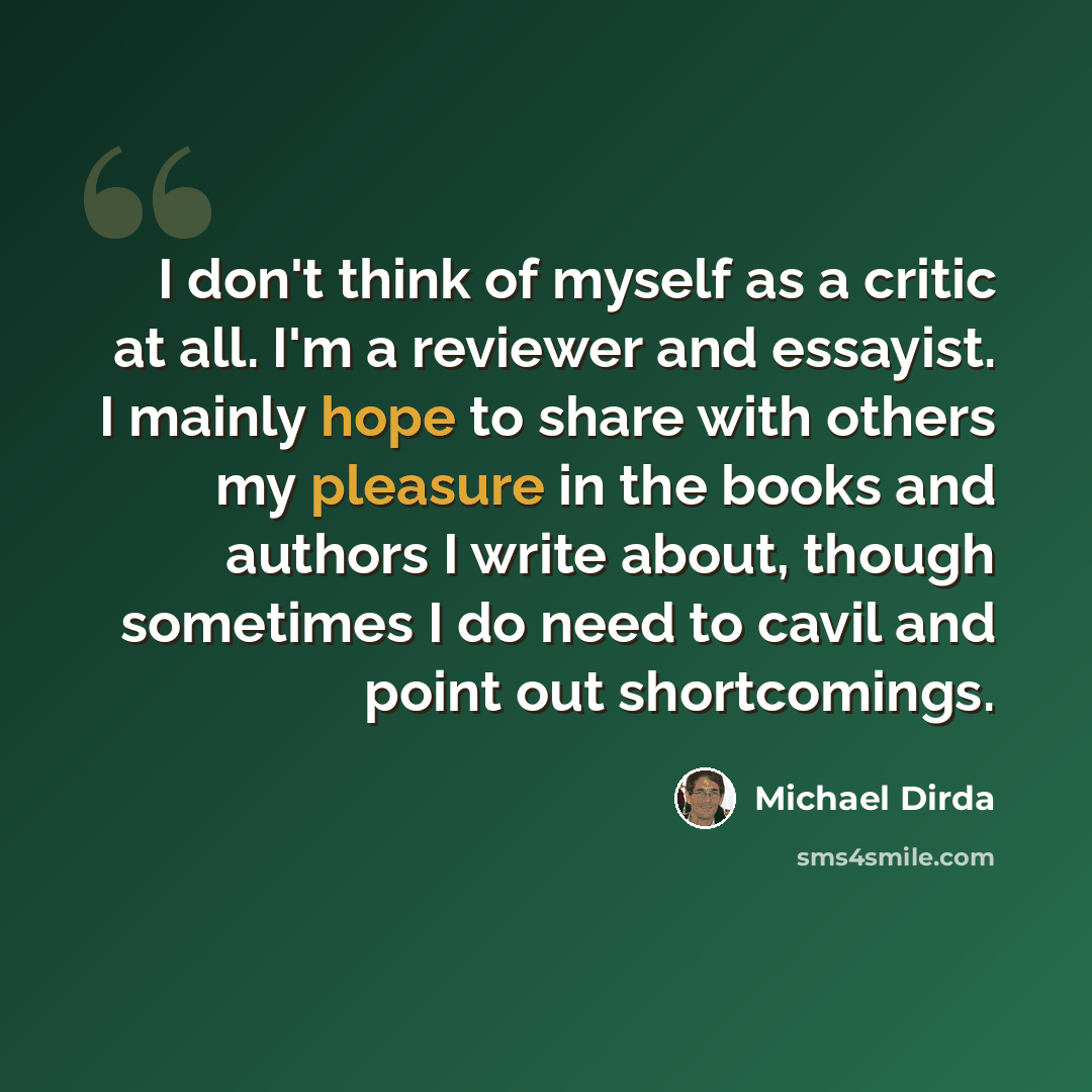 “I don't think of myself as a critic at all. I'm a reviewer and essayist. I mainly hope to share with others my pleasure in the books and authors I write about, though sometimes I do need to cavil and point out shortcomings.” quote by Michael Dirda