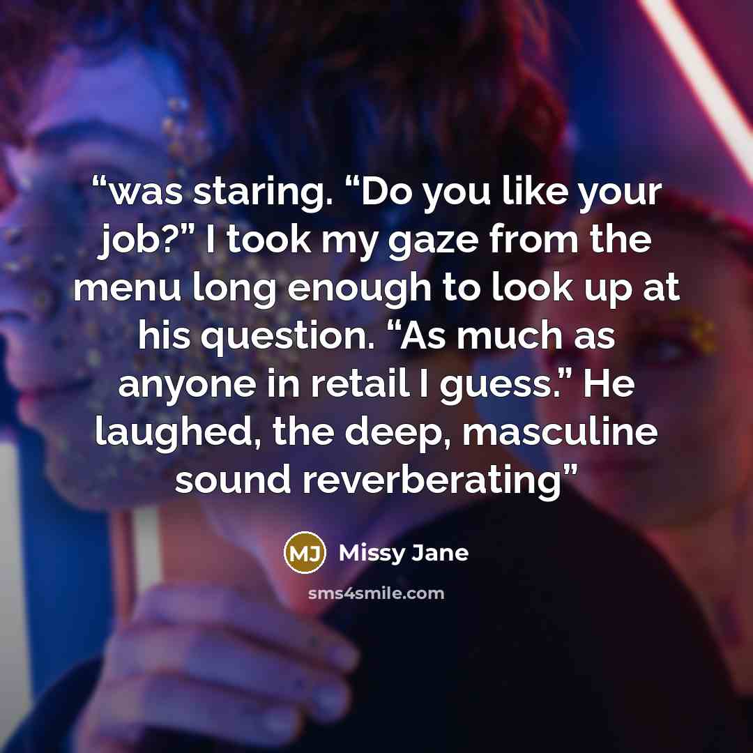 “was staring. “Do you like your job?” I took my gaze from the menu long enough to look up at his question. “As much as anyone in retail I guess.” He laughed, the deep, masculine sound reverberating” quote by Missy Jane