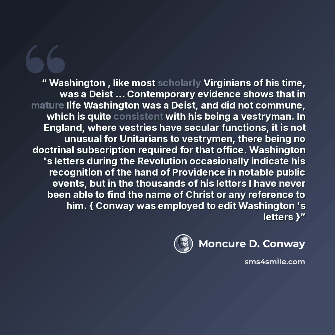 “Washington , like most scholarly Virginians of his time, was a Deist ... Contemporary evidence shows that in mature life Washington was a Deist, and did not commune, which is quite consistent with his being a vestryman. In England, where vestries have secular functions, it is not unusual for…” quote by Moncure D. Conway