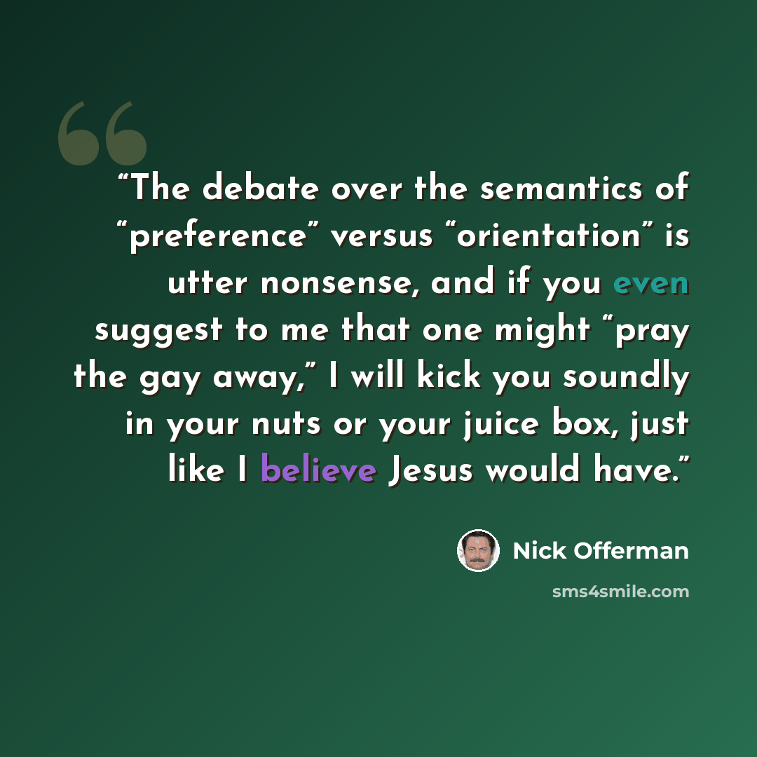 “The debate over the semantics of “preference” versus “orientation” is utter nonsense, and if you even suggest to me that one might “pray the gay away,” I will kick you soundly in your nuts or your juice box, just like I believe Jesus would have.” quote by Nick Offerman
