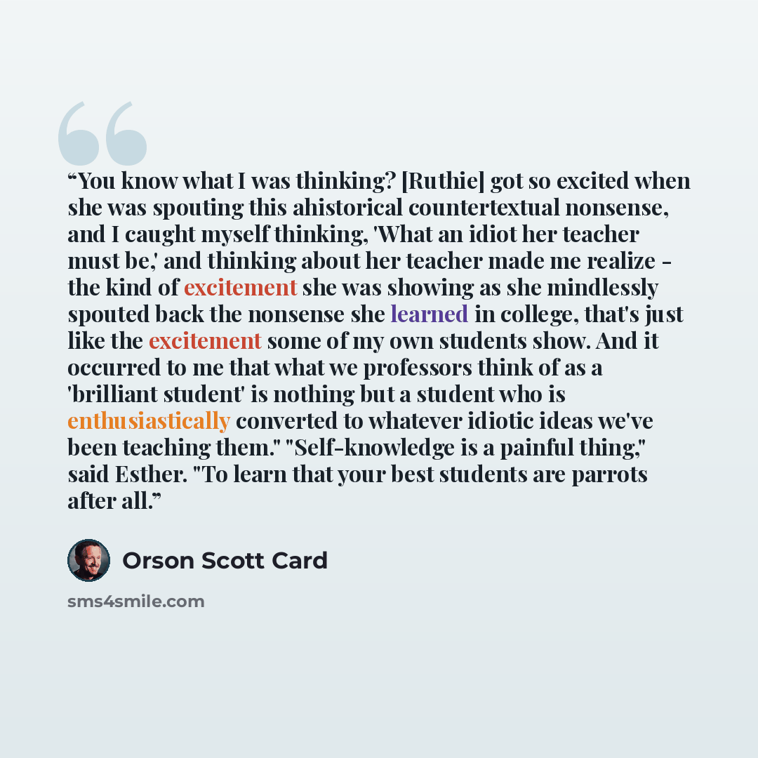 “You know what I was thinking? [Ruthie] got so excited when she was spouting this ahistorical countertextual nonsense, and I caught myself thinking, 'What an idiot her teacher must be,' and thinking about her teacher made me realize - the kind of excitement she was showing as she mindlessly spouted…” quote by Orson Scott Card