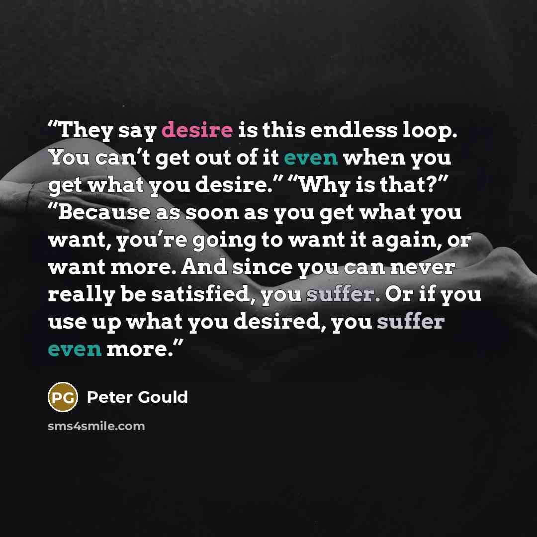 “They say desire is this endless loop. You can’t get out of it even when you get what you desire.” “Why is that?” “Because as soon as you get what you want, you’re going to want it again, or want more. And since you can never really be satisfied, you suffer. Or if you use up what you desired, you…” quote by Peter Gould