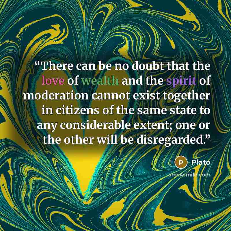 “There can be no doubt that the love of wealth and the spirit of moderation cannot exist together in citizens of the same state to any considerable extent; one or the other will be disregarded.” quote by Plato