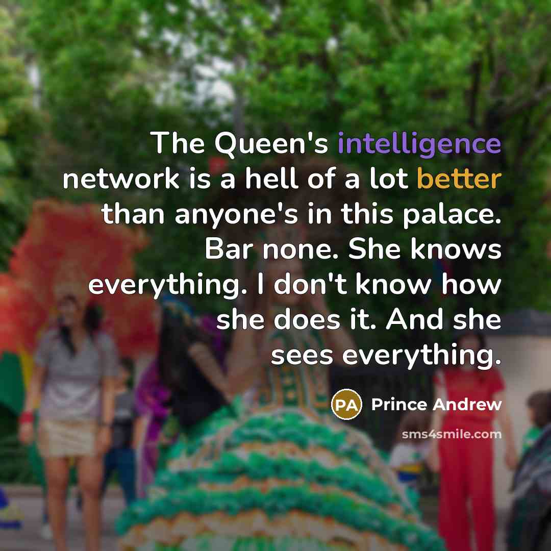 “The Queen's intelligence network is a hell of a lot better than anyone's in this palace. Bar none. She knows everything. I don't know how she does it. And she sees everything.” quote by Prince Andrew