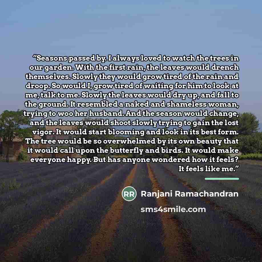 “Seasons passed by. I always loved to watch the trees in our garden. With the first rain, the leaves would drench themselves. Slowly they would grow tired of the rain and droop. So would I, grow tired of waiting for him to look at me, talk to me. Slowly the leaves would dry up, and fall to the…” quote by Ranjani Ramachandran