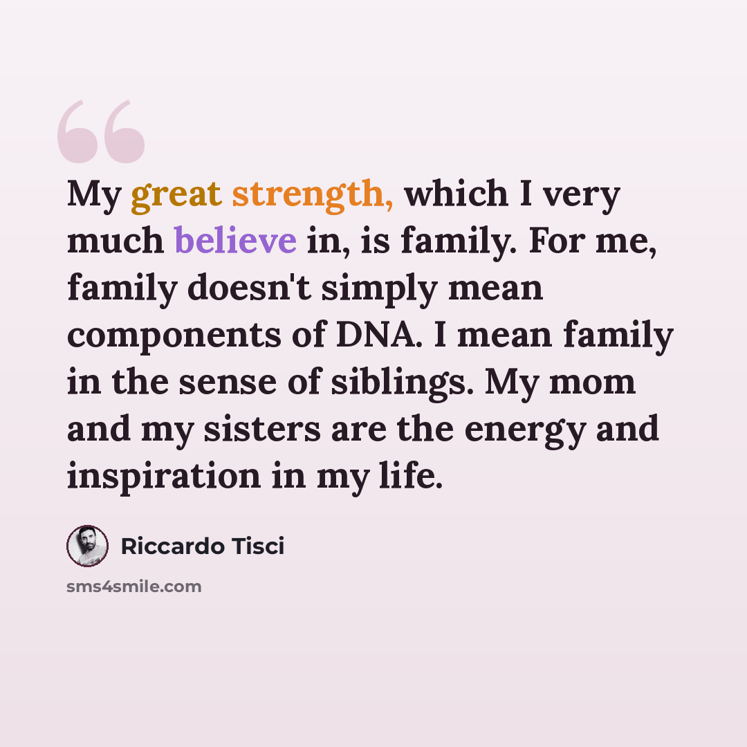 “My great strength, which I very much believe in, is family. For me, family doesn't simply mean components of DNA. I mean family in the sense of siblings. My mom and my sisters are the energy and inspiration in my life.” quote by Riccardo Tisci