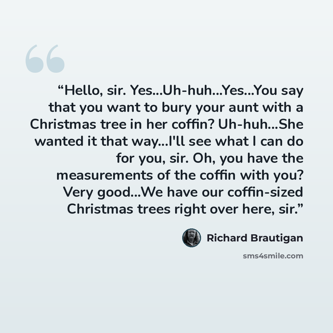 “Hello, sir. Yes...Uh-huh...Yes...You say that you want to bury your aunt with a Christmas tree in her coffin? Uh-huh...She wanted it that way...I'll see what I can do for you, sir. Oh, you have the measurements of the coffin with you? Very good...We have our coffin-sized Christmas trees right over…” quote by Richard Brautigan
