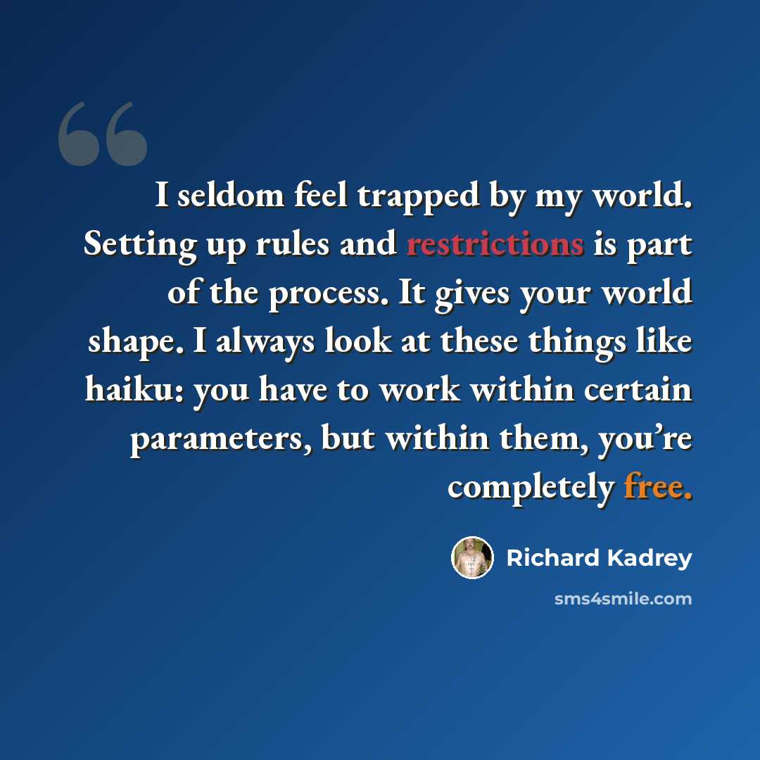 “I seldom feel trapped by my world. Setting up rules and restrictions is part of the process. It gives your world shape. I always look at these things like haiku: you have to work within certain parameters, but within them, you’re completely free.” quote by Richard Kadrey
