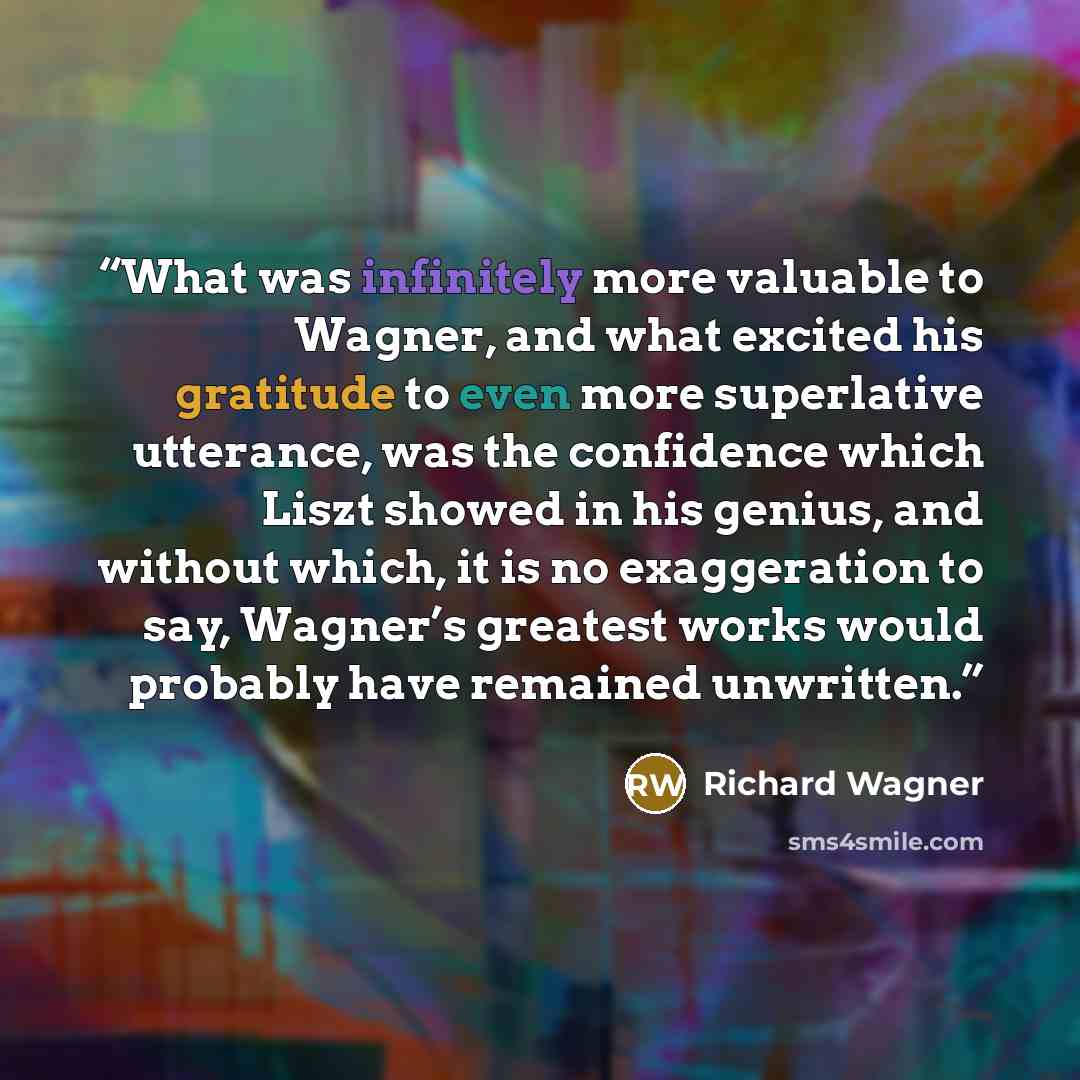 “What was infinitely more valuable to Wagner, and what excited his gratitude to even more superlative utterance, was the confidence which Liszt showed in his genius, and without which, it is no exaggeration to say, Wagner’s greatest works would probably have remained unwritten.” quote by Richard Wagner