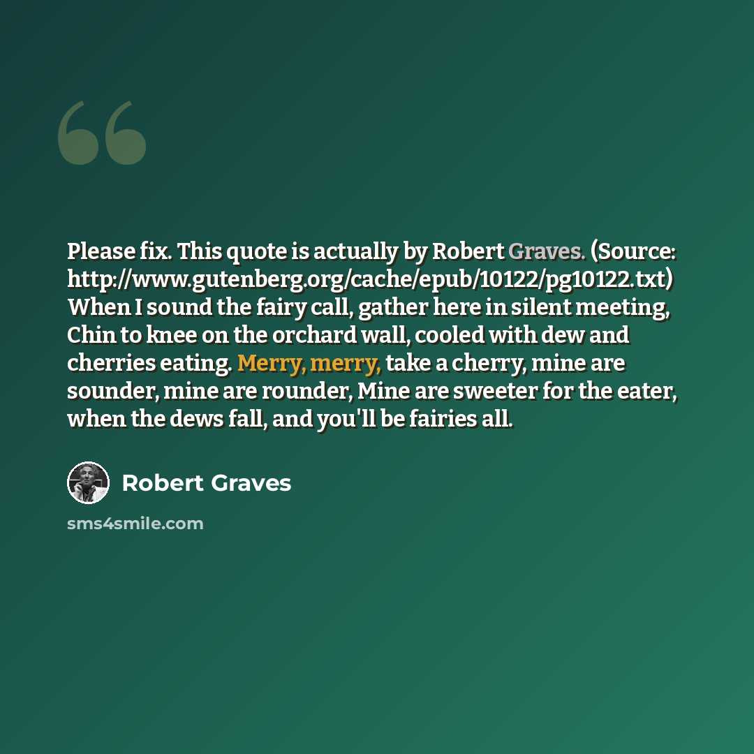 “Please fix. This quote is actually by Robert Graves. (Source: http://www.gutenberg.org/cache/epub/10122/pg10122.txt) When I sound the fairy call, gather here in silent meeting, Chin to knee on the orchard wall, cooled with dew and cherries eating. Merry, merry, take a cherry, mine are sounder…” quote by Robert Graves