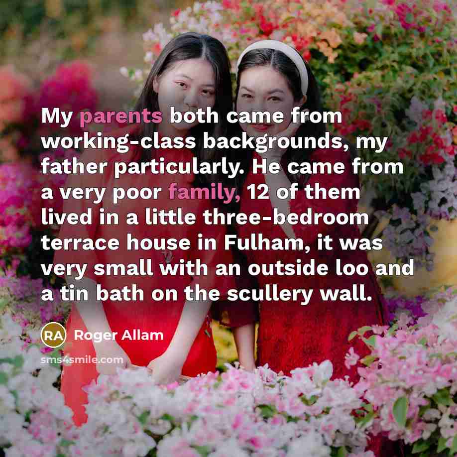 “My parents both came from working-class backgrounds, my father particularly. He came from a very poor family, 12 of them lived in a little three-bedroom terrace house in Fulham, it was very small with an outside loo and a tin bath on the scullery wall.” quote by Roger Allam