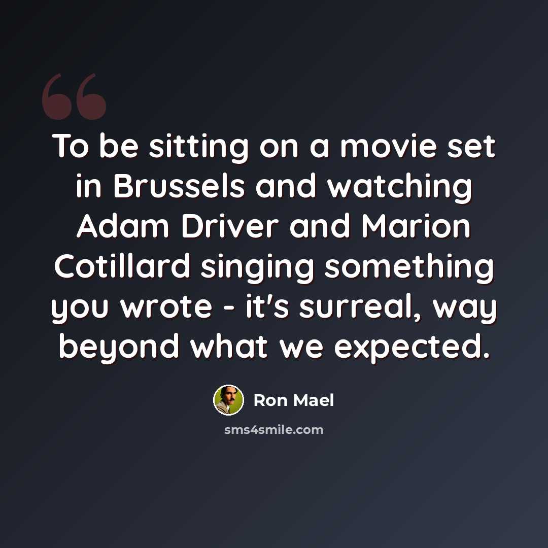 “To be sitting on a movie set in Brussels and watching Adam Driver and Marion Cotillard singing something you wrote - it's surreal, way beyond what we expected.” quote by Ron Mael