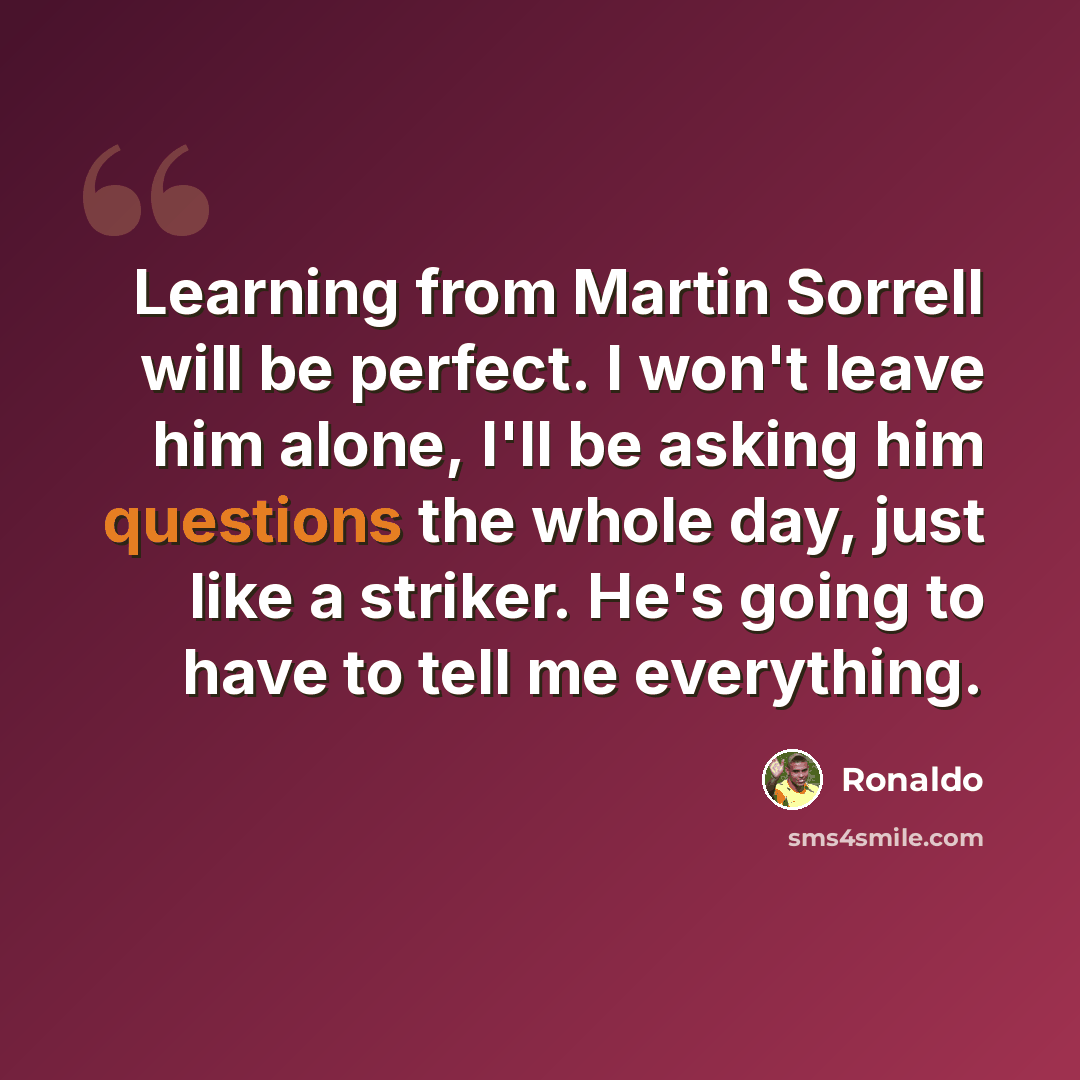 “Learning from Martin Sorrell will be perfect. I won't leave him alone, I'll be asking him questions the whole day, just like a striker. He's going to have to tell me everything.” quote by Ronaldo