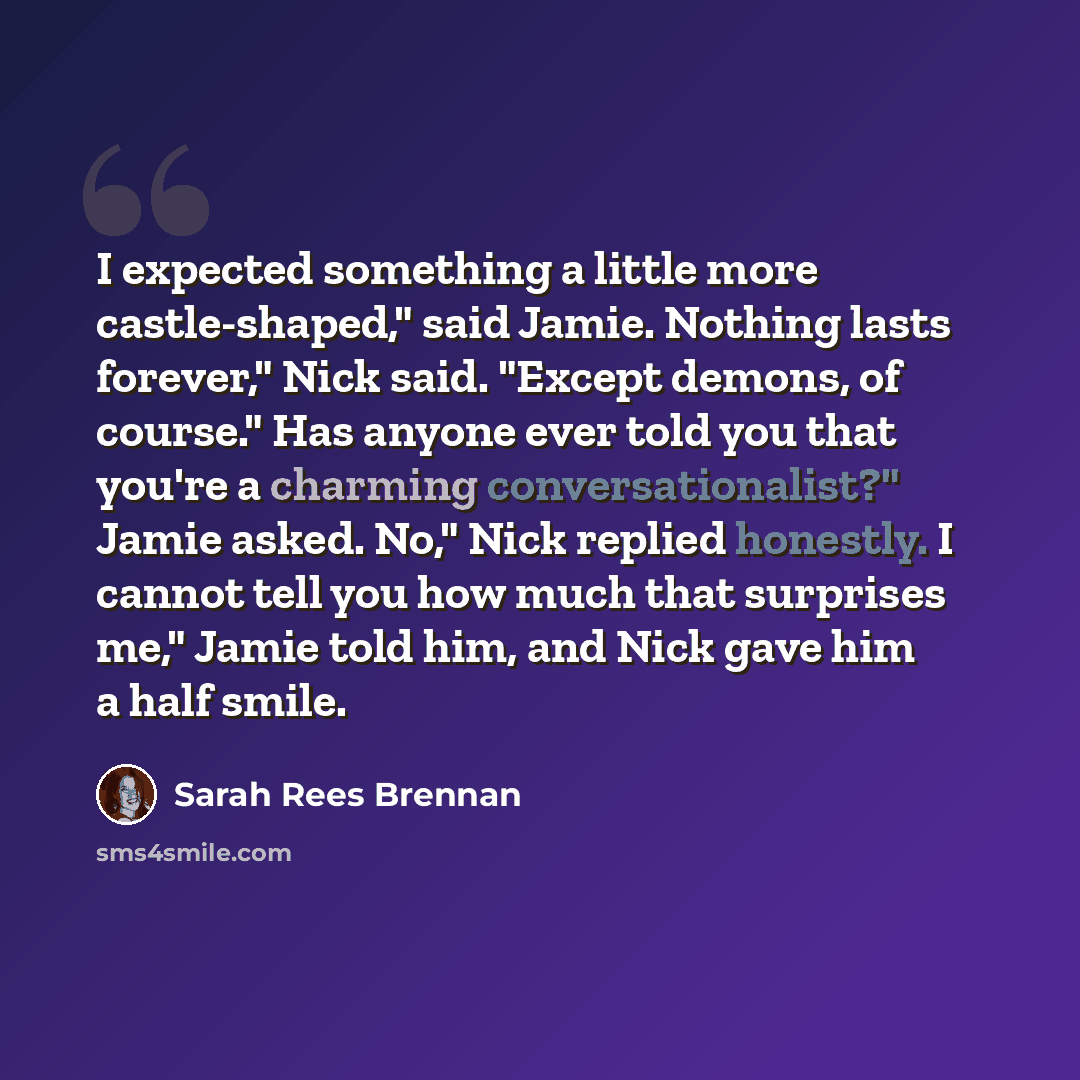 “I expected something a little more castle-shaped," said Jamie. Nothing lasts forever," Nick said. "Except demons, of course." Has anyone ever told you that you're a charming conversationalist?" Jamie asked. No," Nick replied honestly. I cannot tell you how much that surprises me," Jamie told him…” quote by Sarah Rees Brennan