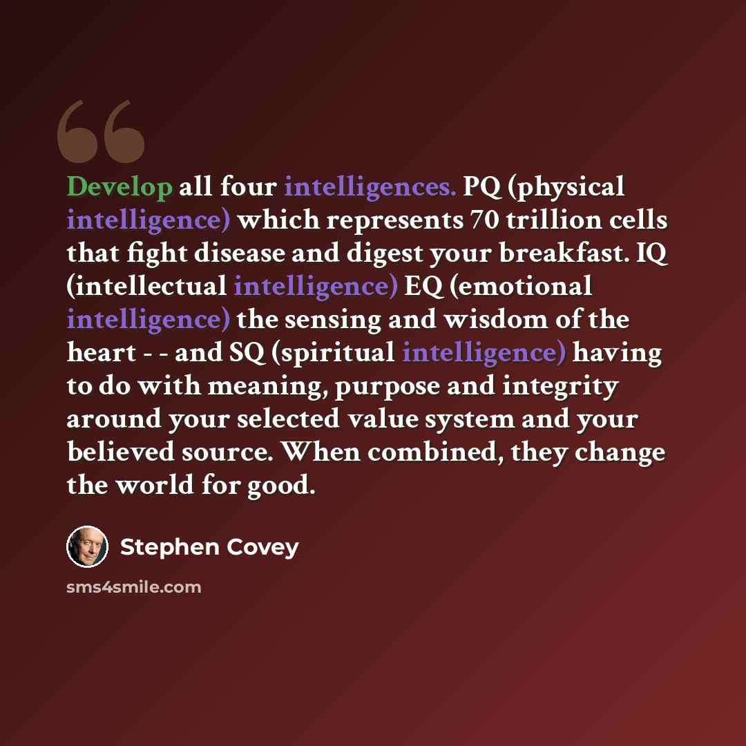 “Develop all four intelligences. PQ (physical intelligence) which represents 70 trillion cells that fight disease and digest your breakfast. IQ (intellectual intelligence) EQ (emotional intelligence) the sensing and wisdom of the heart - - and SQ (spiritual intelligence) having to do with meaning…” quote by Stephen Covey