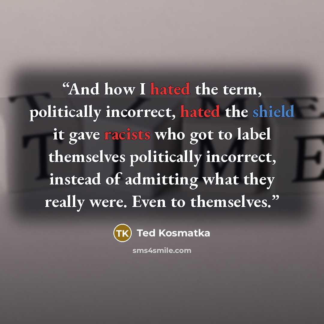 “And how I hated the term, politically incorrect, hated the shield it gave racists who got to label themselves politically incorrect, instead of admitting what they really were. Even to themselves.” quote by Ted Kosmatka