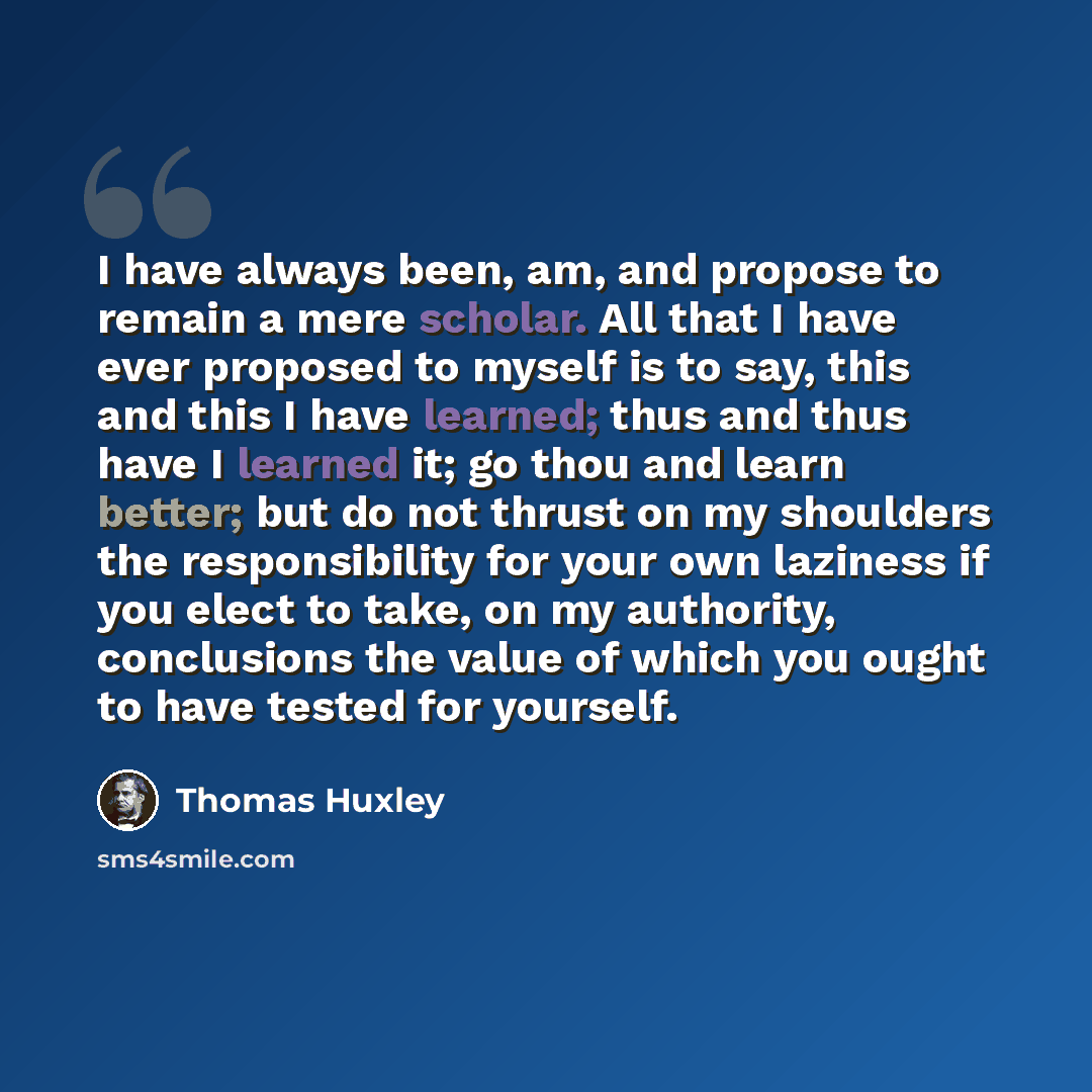 “I have always been, am, and propose to remain a mere scholar. All that I have ever proposed to myself is to say, this and this I have learned; thus and thus have I learned it; go thou and learn better; but do not thrust on my shoulders the responsibility for your own laziness if you elect to take…” quote by Thomas Huxley