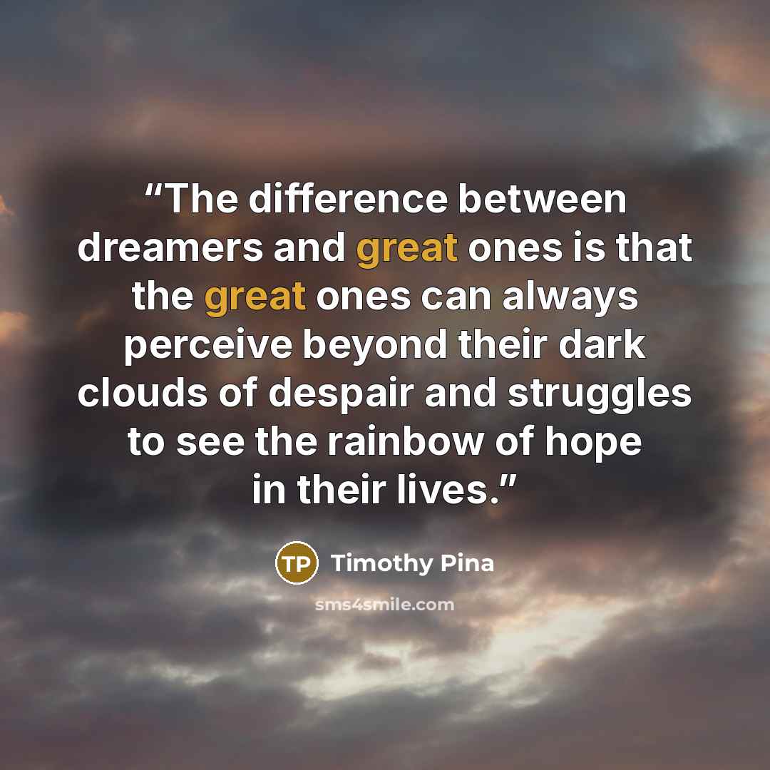 “The difference between dreamers and great ones is that the great ones can always perceive beyond their dark clouds of despair and struggles to see the rainbow of hope in their lives.” quote by Timothy Pina