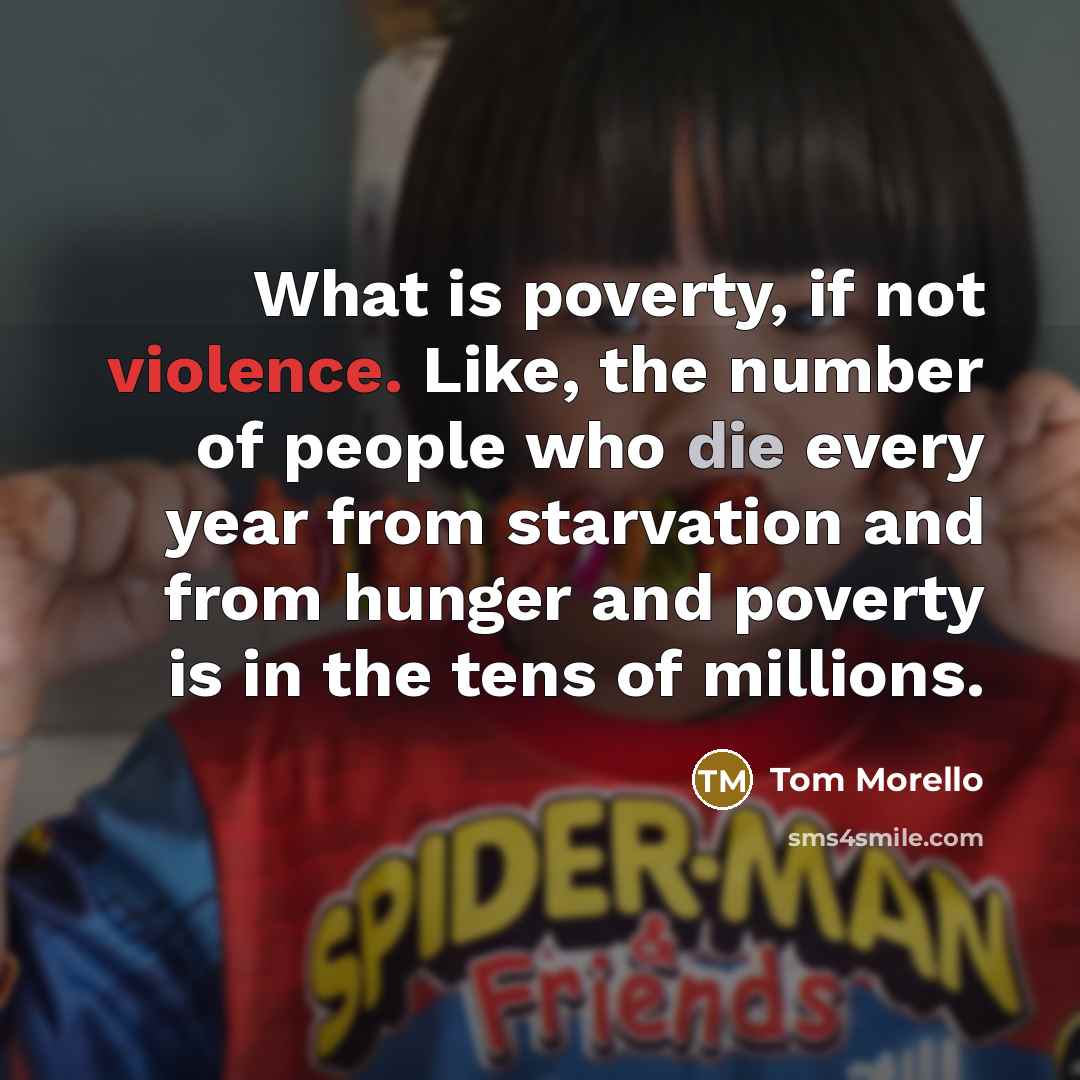 “What is poverty, if not violence. Like, the number of people who die every year from starvation and from hunger and poverty is in the tens of millions.” quote by Tom Morello