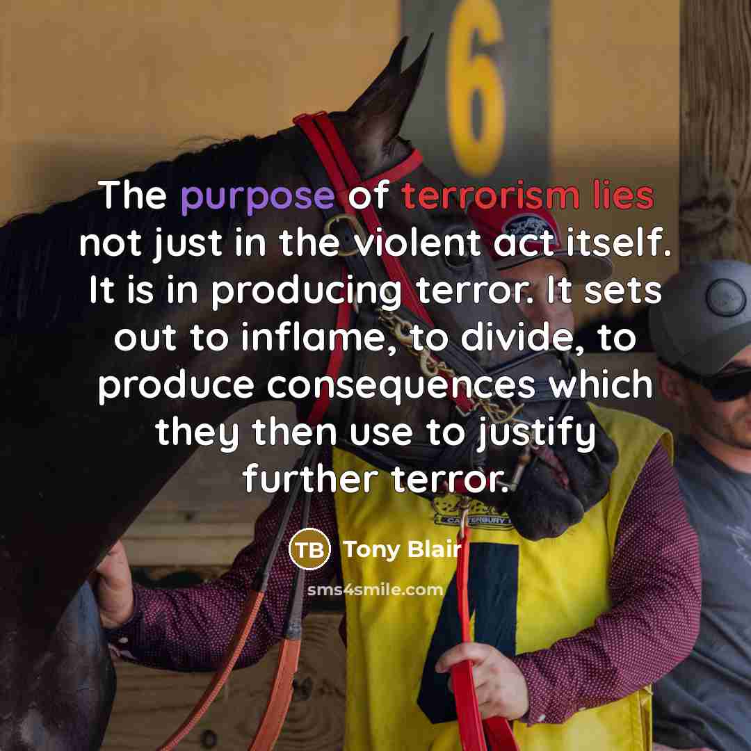 “The purpose of terrorism lies not just in the violent act itself. It is in producing terror. It sets out to inflame, to divide, to produce consequences which they then use to justify further terror.” quote by Tony Blair