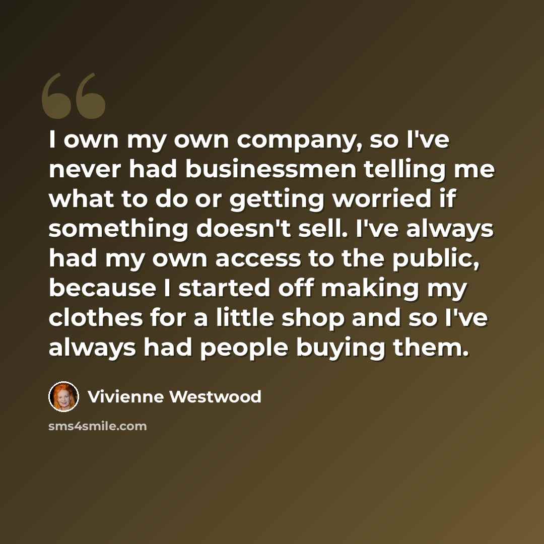 “I own my own company, so I've never had businessmen telling me what to do or getting worried if something doesn't sell. I've always had my own access to the public, because I started off making my clothes for a little shop and so I've always had people buying them.” quote by Vivienne Westwood