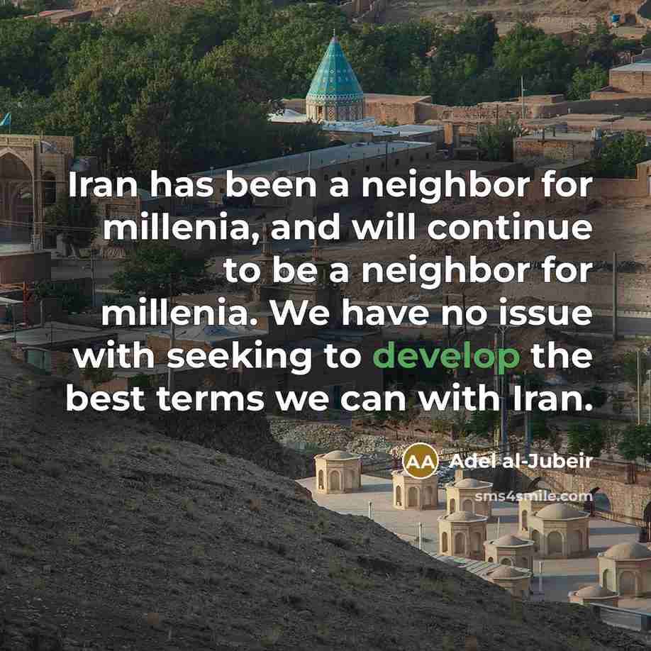 “Iran has been a neighbor for millenia, and will continue to be a neighbor for millenia. We have no issue with seeking to develop the best terms we can with Iran.” quote by Adel al-Jubeir