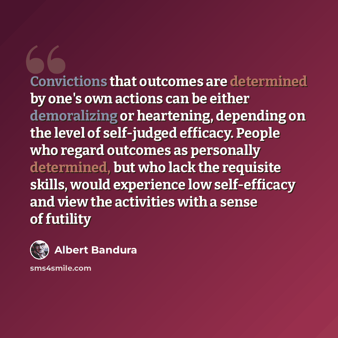 “Convictions that outcomes are determined by one's own actions can be either demoralizing or heartening, depending on the level of self-judged efficacy. People who regard outcomes as personally determined, but who lack the requisite skills, would experience low self-efficacy and view the activities…” quote by Albert Bandura