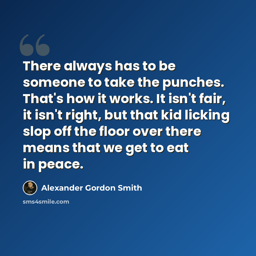 “There always has to be someone to take the punches. That's how it works. It isn't fair, it isn't right, but that kid licking slop off the floor over there means that we get to eat in peace.” quote by Alexander Gordon Smith