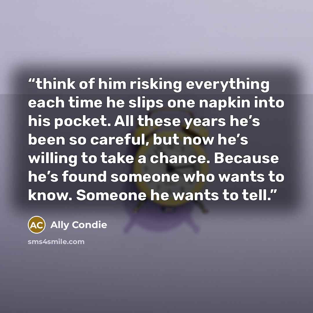“think of him risking everything each time he slips one napkin into his pocket. All these years he’s been so careful, but now he’s willing to take a chance. Because he’s found someone who wants to know. Someone he wants to tell.” quote by Ally Condie