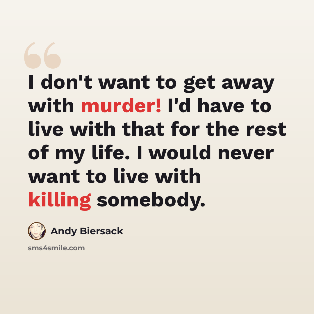 “I don't want to get away with murder! I'd have to live with that for the rest of my life. I would never want to live with killing somebody.” quote by Andy Biersack