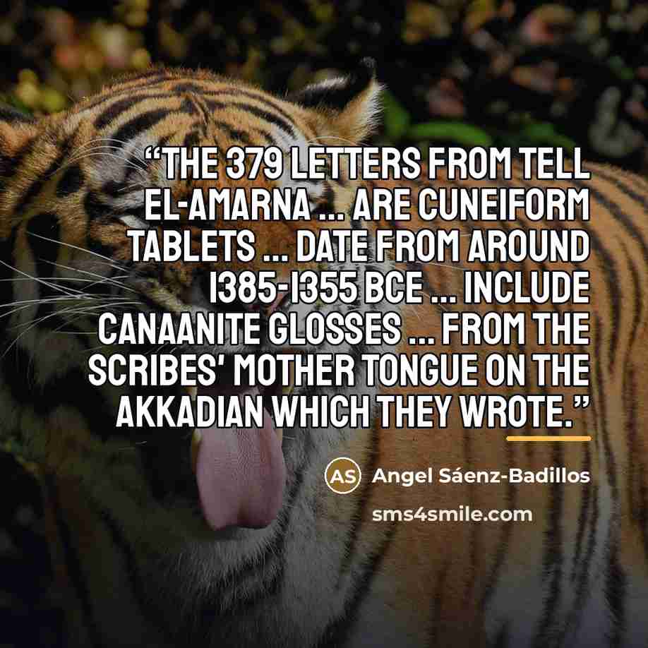 “The 379 letters from Tell el-Amarna ... are cuneiform tablets ... date from around 1385-1355 BCE ... include Canaanite glosses ... from the scribes' mother tongue on the Akkadian which they wrote.” quote by Angel Sáenz-Badillos