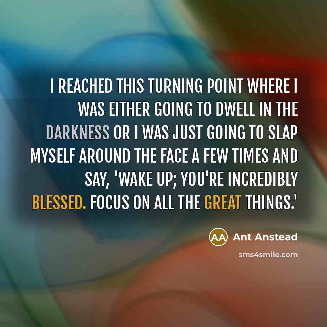 “I reached this turning point where I was either going to dwell in the darkness or I was just going to slap myself around the face a few times and say, 'Wake up; you're incredibly blessed. Focus on all the great things.'” quote by Ant Anstead