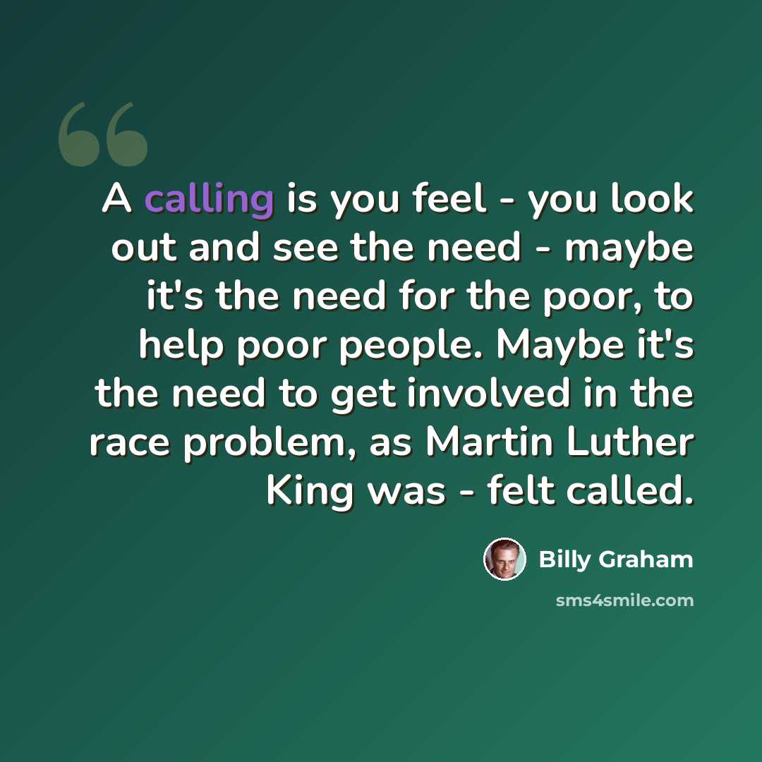 “A calling is you feel - you look out and see the need - maybe it's the need for the poor, to help poor people. Maybe it's the need to get involved in the race problem, as Martin Luther King was - felt called.” quote by Billy Graham