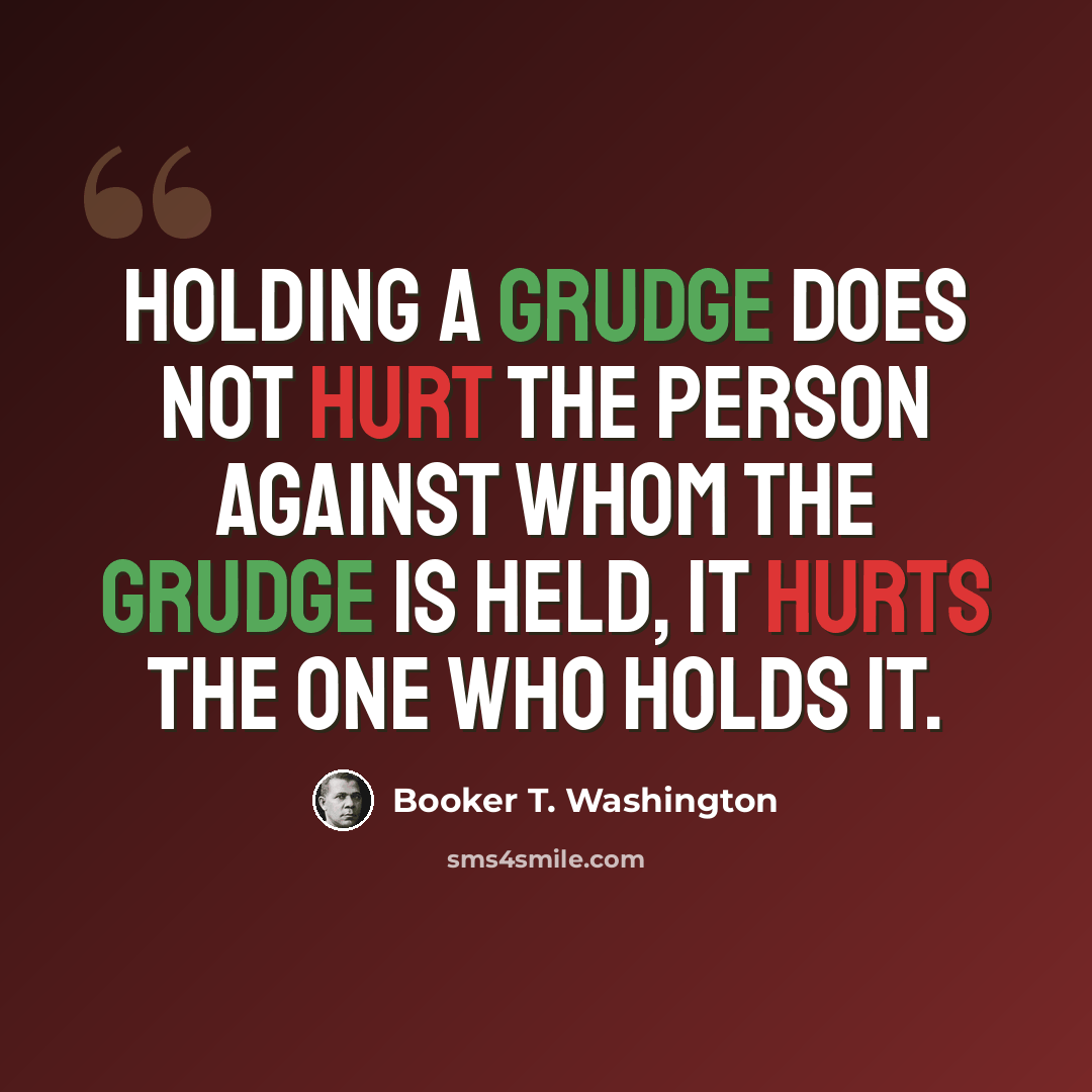 “Holding a grudge does not hurt the person against whom the grudge is held, it hurts the one who holds it.” quote by Booker T. Washington