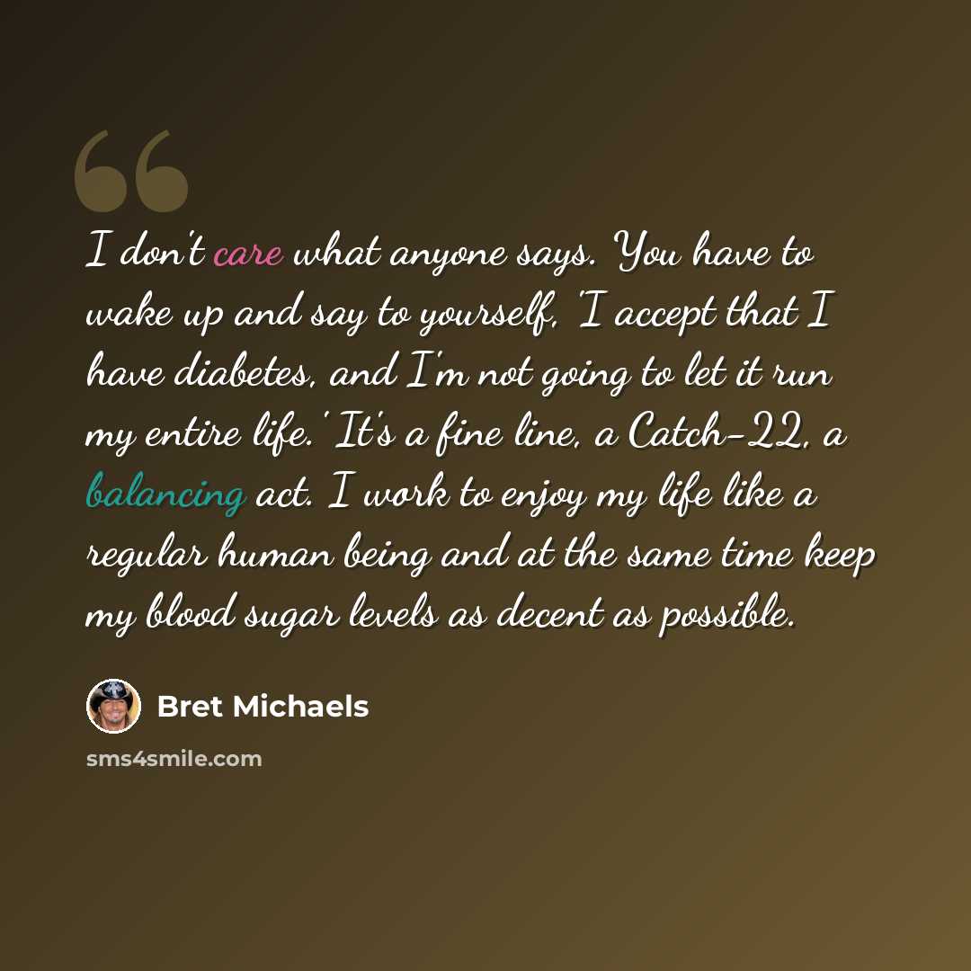 “I don't care what anyone says. You have to wake up and say to yourself, 'I accept that I have diabetes, and I'm not going to let it run my entire life.' It's a fine line, a Catch-22, a balancing act. I work to enjoy my life like a regular human being and at the same time keep my blood sugar levels…” quote by Bret Michaels