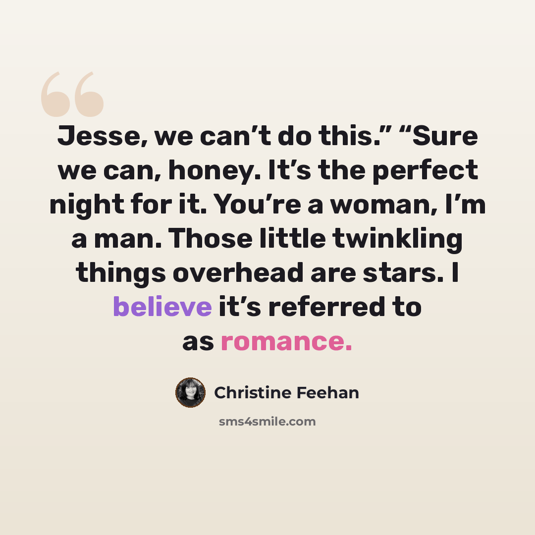 “Jesse, we can’t do this.” “Sure we can, honey. It’s the perfect night for it. You’re a woman, I’m a man. Those little twinkling things overhead are stars. I believe it’s referred to as romance.” quote by Christine Feehan