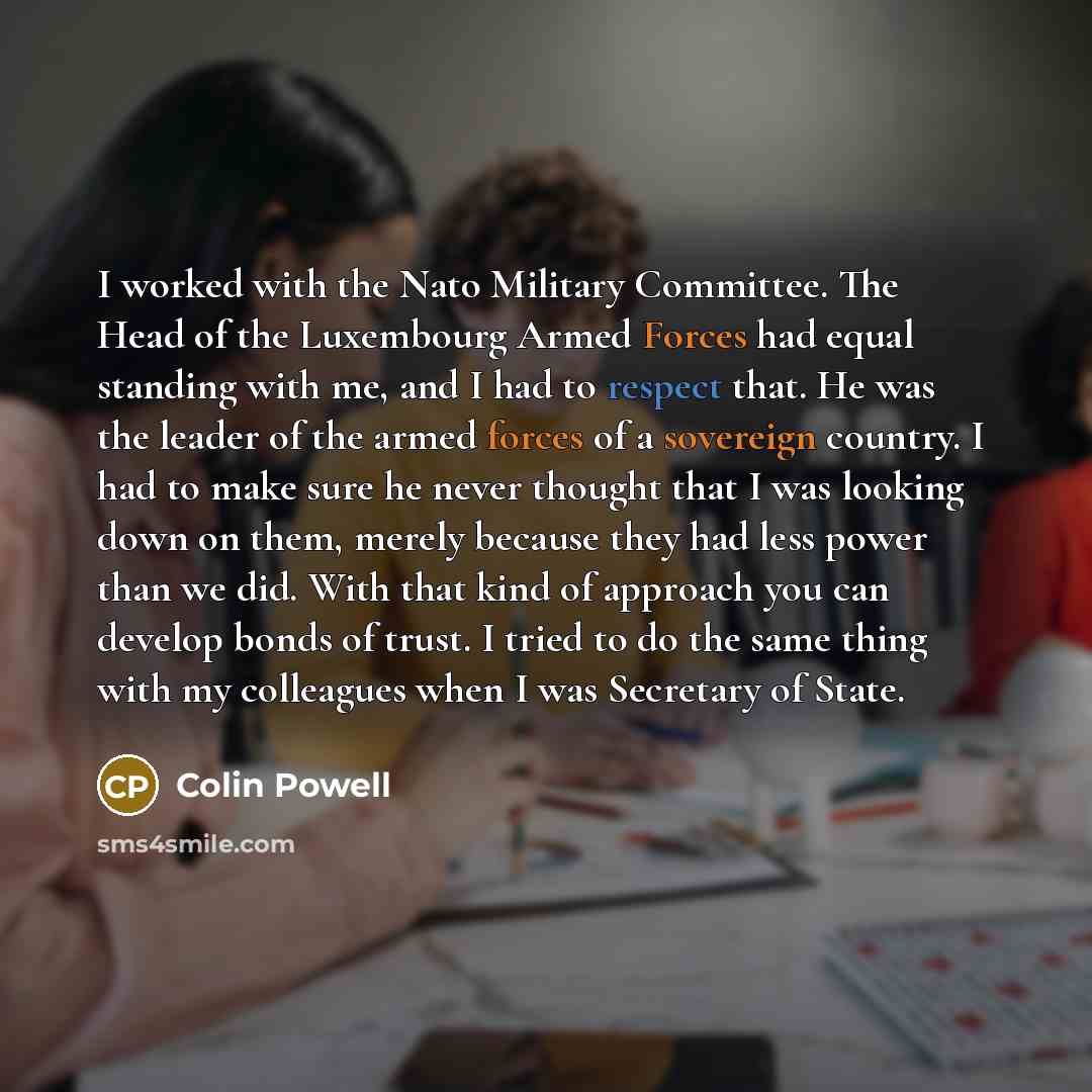 “I worked with the Nato Military Committee. The Head of the Luxembourg Armed Forces had equal standing with me, and I had to respect that. He was the leader of the armed forces of a sovereign country. I had to make sure he never thought that I was looking down on them, merely because they had less…” quote by Colin Powell