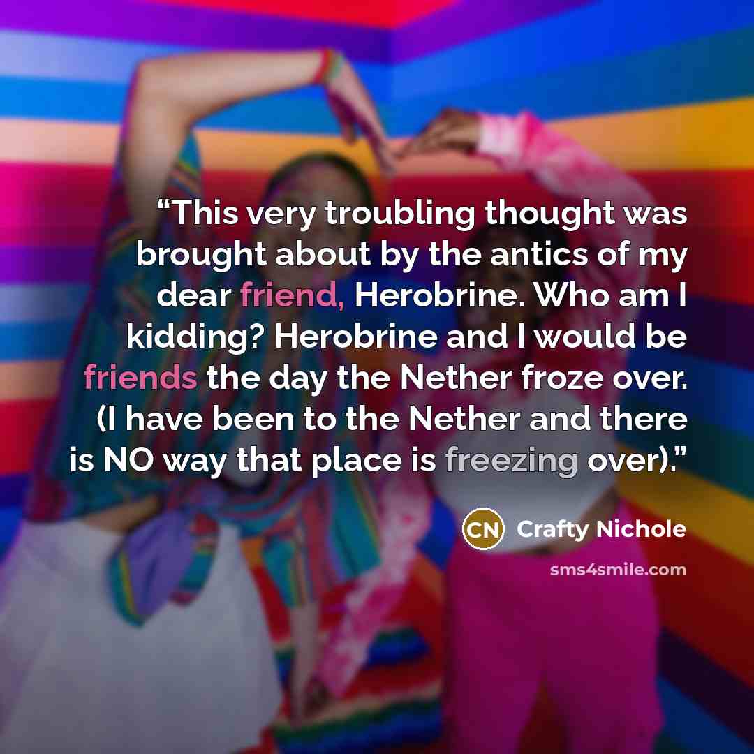 “This very troubling thought was brought about by the antics of my dear friend, Herobrine. Who am I kidding? Herobrine and I would be friends the day the Nether froze over. (I have been to the Nether and there is NO way that place is freezing over).” quote by Crafty Nichole