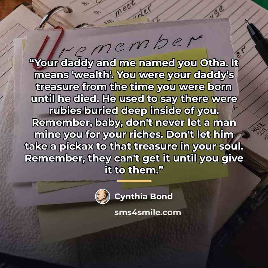 “Your daddy and me named you Otha. It means 'wealth'. You were your daddy's treasure from the time you were born until he died. He used to say there were rubies buried deep inside of you. Remember, baby, don't never let a man mine you for your riches. Don't let him take a pickax to that treasure in…” quote by Cynthia Bond
