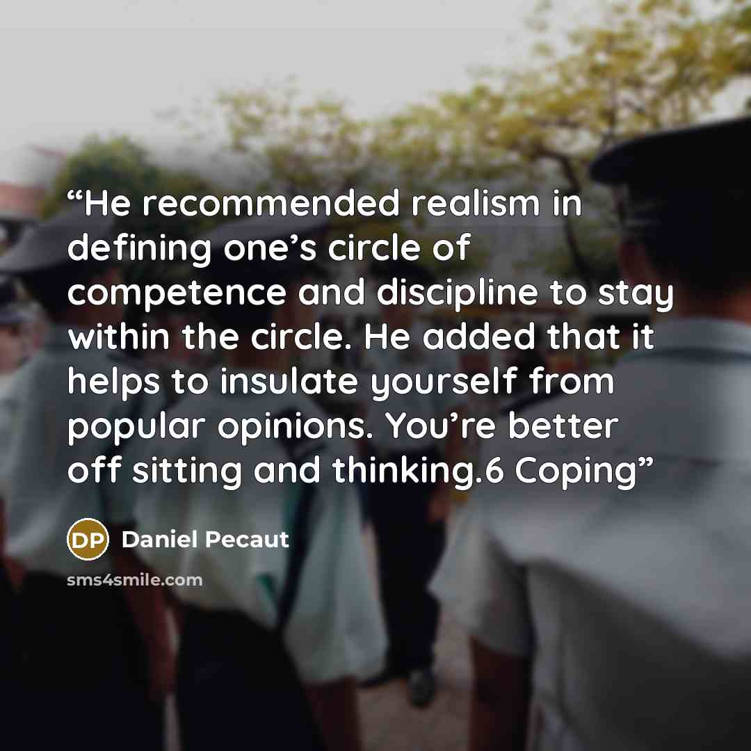 “He recommended realism in defining one’s circle of competence and discipline to stay within the circle. He added that it helps to insulate yourself from popular opinions. You’re better off sitting and thinking.6 Coping” quote by Daniel Pecaut