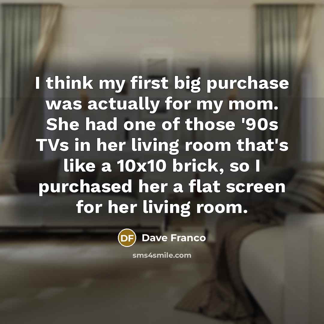 “I think my first big purchase was actually for my mom. She had one of those '90s TVs in her living room that's like a 10x10 brick, so I purchased her a flat screen for her living room.” quote by Dave Franco
