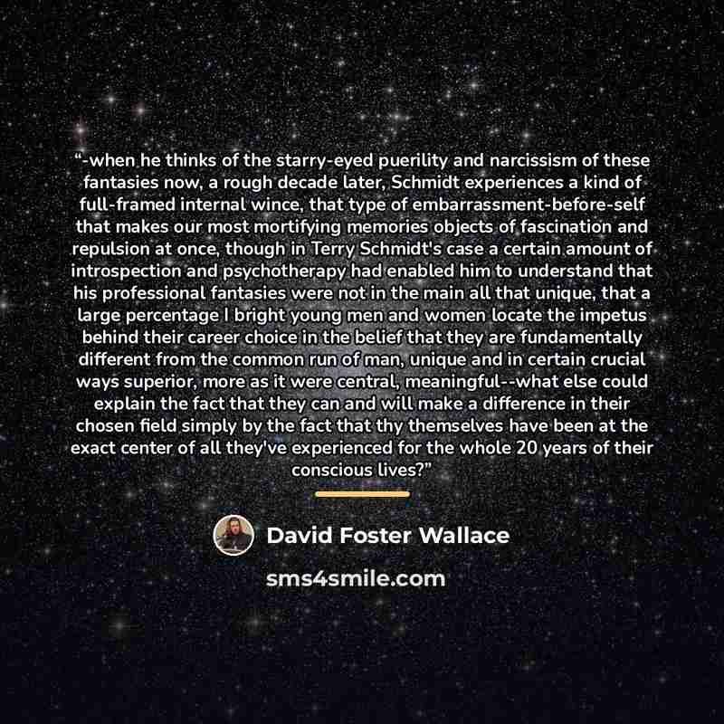 “-when he thinks of the starry-eyed puerility and narcissism of these fantasies now, a rough decade later, Schmidt experiences a kind of full-framed internal wince, that type of embarrassment-before-self that makes our most mortifying memories objects of fascination and repulsion at once, though in…” quote by David Foster Wallace